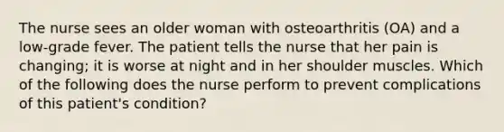 The nurse sees an older woman with osteoarthritis (OA) and a low-grade fever. The patient tells the nurse that her pain is changing; it is worse at night and in her shoulder muscles. Which of the following does the nurse perform to prevent complications of this patient's condition?