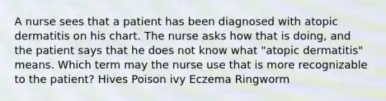 A nurse sees that a patient has been diagnosed with atopic dermatitis on his chart. The nurse asks how that is doing, and the patient says that he does not know what "atopic dermatitis" means. Which term may the nurse use that is more recognizable to the patient? Hives Poison ivy Eczema Ringworm