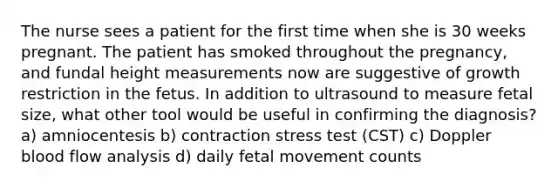 The nurse sees a patient for the first time when she is 30 weeks pregnant. The patient has smoked throughout the pregnancy, and fundal height measurements now are suggestive of growth restriction in the fetus. In addition to ultrasound to measure fetal size, what other tool would be useful in confirming the diagnosis?​​​​​​​​​​​​​​ a) amniocentesis b) contraction stress test (CST) c) Doppler blood flow analysis d) daily fetal movement counts