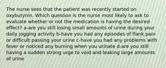 The nurse sees that the patient was recently started on oxybutynin. Which question is the nurse most likely to ask to evaluate whether or not the medication is having the desired effect? a-are you still losing small amounts of urine during your daily jogging activity b-have you had any episodes of flank pain or difficult passing your urine c-have you had any problems with fever or noticed any burning when you urinate d-are you still having a sudden strong urge to void and leaking large amounts of urine