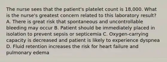 The nurse sees that the patient's platelet count is 18,000. What is the nurse's greatest concern related to this laboratory result? A. There is great risk that spontaneous and uncontrollable bleeding may occur B. Patient should be immediately placed in isolation to prevent sepsis or septicemia C. Oxygen-carrying capacity is decreased and patient is likely to experience dyspnea D. Fluid retention increases the risk for heart failure and pulmonary edema