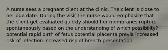 A nurse sees a pregnant client at the clinic. The client is close to her due date. During the visit the nurse would emphasize that the client get evaluated quickly should her membranes rupture spontaneously based on the understanding of which possibility? potential rapid birth of fetus potential placenta previa increased risk of infection increased risk of breech presentation