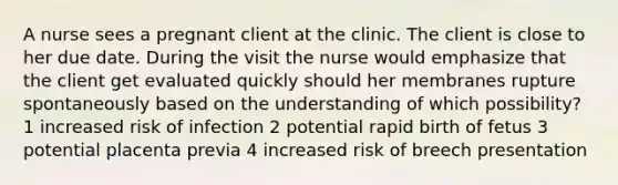 A nurse sees a pregnant client at the clinic. The client is close to her due date. During the visit the nurse would emphasize that the client get evaluated quickly should her membranes rupture spontaneously based on the understanding of which possibility? 1 increased risk of infection 2 potential rapid birth of fetus 3 potential placenta previa 4 increased risk of breech presentation