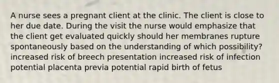 A nurse sees a pregnant client at the clinic. The client is close to her due date. During the visit the nurse would emphasize that the client get evaluated quickly should her membranes rupture spontaneously based on the understanding of which possibility? increased risk of breech presentation increased risk of infection potential placenta previa potential rapid birth of fetus