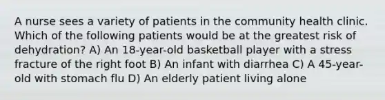 A nurse sees a variety of patients in the community health clinic. Which of the following patients would be at the greatest risk of dehydration? A) An 18-year-old basketball player with a stress fracture of the right foot B) An infant with diarrhea C) A 45-year-old with stomach flu D) An elderly patient living alone