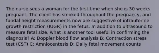 The nurse sees a woman for the first time when she is 30 weeks pregnant. The client has smoked throughout the pregnancy, and fundal height measurements now are suggestive of intrauterine growth restriction (IUGR) in the fetus. In addition to ultrasound to measure fetal size, what is another tool useful in confirming the diagnosis? A: Doppler blood flow analysis B: Contraction stress test (CST) C: Amniocentesis D: Daily fetal movement counts