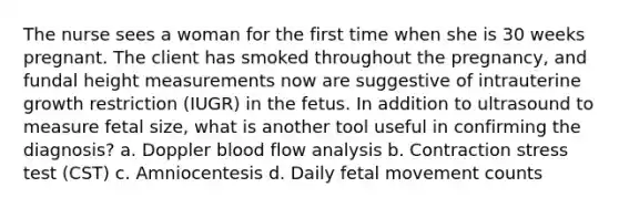 The nurse sees a woman for the first time when she is 30 weeks pregnant. The client has smoked throughout the pregnancy, and fundal height measurements now are suggestive of intrauterine growth restriction (IUGR) in the fetus. In addition to ultrasound to measure fetal size, what is another tool useful in confirming the diagnosis? a. Doppler blood flow analysis b. Contraction stress test (CST) c. Amniocentesis d. Daily fetal movement counts ​