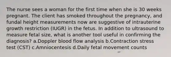 The nurse sees a woman for the first time when she is 30 weeks pregnant. The client has smoked throughout the pregnancy, and fundal height measurements now are suggestive of intrauterine growth restriction (IUGR) in the fetus. In addition to ultrasound to measure fetal size, what is another tool useful in confirming the diagnosis? a.Doppler blood flow analysis b.Contraction stress test (CST) c.Amniocentesis d.Daily fetal movement counts