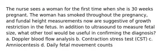 The nurse sees a woman for the first time when she is 30 weeks pregnant. The woman has smoked throughout the pregnancy, and fundal height measurements now are suggestive of growth restriction in the fetus. In addition to ultrasound to measure fetal size, what other tool would be useful in confirming the diagnosis? a. Doppler blood flow analysis b. Contraction stress test (CST) c. Amniocentesis d. Daily fetal movement counts