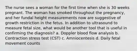 The nurse sees a woman for the first time when she is 30 weeks pregnant. The woman has smoked throughout the pregnancy, and her fundal height measurements now are suggestive of growth restriction in the fetus. In addition to ultrasound to measure fetal size, what would be another tool that is useful in confirming the diagnosis? a. Doppler blood flow analysis b. Contraction stress test (CST) c. Amniocentesis d. Daily fetal movement counts