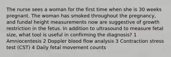 The nurse sees a woman for the first time when she is 30 weeks pregnant. The woman has smoked throughout the pregnancy, and fundal height measurements now are suggestive of growth restriction in the fetus. In addition to ultrasound to measure fetal size, what tool is useful in confirming the diagnosis? 1 Amniocentesis 2 Doppler blood flow analysis 3 Contraction stress test (CST) 4 Daily fetal movement counts