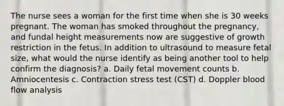 The nurse sees a woman for the first time when she is 30 weeks pregnant. The woman has smoked throughout the pregnancy, and fundal height measurements now are suggestive of growth restriction in the fetus. In addition to ultrasound to measure fetal size, what would the nurse identify as being another tool to help confirm the diagnosis? a. Daily fetal movement counts b. Amniocentesis c. Contraction stress test (CST) d. Doppler blood flow analysis