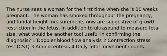 The nurse sees a woman for the first time when she is 30 weeks pregnant. The woman has smoked throughout the pregnancy, and fundal height measurements now are suggestive of growth restriction in the fetus. In addition to ultrasound to measure fetal size, what would be another tool useful in confirming the diagnosis? 1 Doppler blood flow analysis 2 Contraction stress test (CST) 3 Amniocentesis 4 Daily fetal movement counts