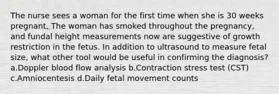 The nurse sees a woman for the first time when she is 30 weeks pregnant. The woman has smoked throughout the pregnancy, and fundal height measurements now are suggestive of growth restriction in the fetus. In addition to ultrasound to measure fetal size, what other tool would be useful in confirming the diagnosis? a.Doppler blood flow analysis b.Contraction stress test (CST) c.Amniocentesis d.Daily fetal movement counts