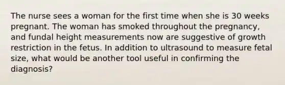 The nurse sees a woman for the first time when she is 30 weeks pregnant. The woman has smoked throughout the pregnancy, and fundal height measurements now are suggestive of growth restriction in the fetus. In addition to ultrasound to measure fetal size, what would be another tool useful in confirming the diagnosis?