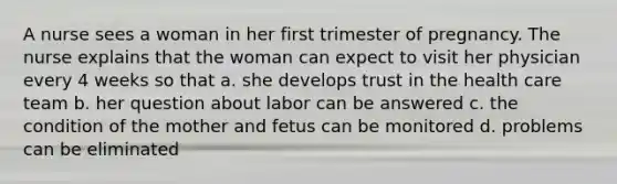 A nurse sees a woman in her first trimester of pregnancy. The nurse explains that the woman can expect to visit her physician every 4 weeks so that a. she develops trust in the health care team b. her question about labor can be answered c. the condition of the mother and fetus can be monitored d. problems can be eliminated