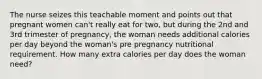 The nurse seizes this teachable moment and points out that pregnant women can't really eat for two, but during the 2nd and 3rd trimester of pregnancy, the woman needs additional calories per day beyond the woman's pre pregnancy nutritional requirement. How many extra calories per day does the woman need?