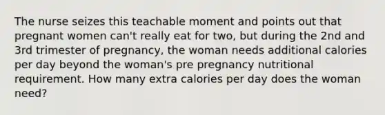 The nurse seizes this teachable moment and points out that pregnant women can't really eat for two, but during the 2nd and 3rd trimester of pregnancy, the woman needs additional calories per day beyond the woman's pre pregnancy nutritional requirement. How many extra calories per day does the woman need?