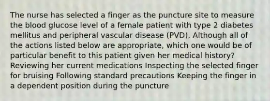 The nurse has selected a finger as the puncture site to measure the blood glucose level of a female patient with type 2 diabetes mellitus and peripheral vascular disease (PVD). Although all of the actions listed below are appropriate, which one would be of particular benefit to this patient given her medical history? Reviewing her current medications Inspecting the selected finger for bruising Following standard precautions Keeping the finger in a dependent position during the puncture