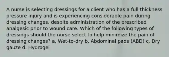 A nurse is selecting dressings for a client who has a full thickness pressure injury and is experiencing considerable pain during dressing changes, despite administration of the prescribed analgesic prior to wound care. Which of the following types of dressings should the nurse select to help minimize the pain of dressing changes? a. Wet-to-dry b. Abdominal pads (ABD) c. Dry gauze d. Hydrogel