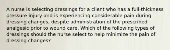 A nurse is selecting dressings for a client who has a full-thickness pressure injury and is experiencing considerable pain during dressing changes, despite administration of the prescribed analgesic prior to wound care. Which of the following types of dressings should the nurse select to help minimize the pain of dressing changes?