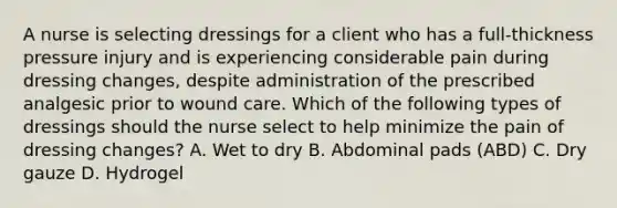 A nurse is selecting dressings for a client who has a full-thickness pressure injury and is experiencing considerable pain during dressing changes, despite administration of the prescribed analgesic prior to wound care. Which of the following types of dressings should the nurse select to help minimize the pain of dressing changes? A. Wet to dry B. Abdominal pads (ABD) C. Dry gauze D. Hydrogel