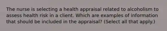 The nurse is selecting a health appraisal related to alcoholism to assess health risk in a client. Which are examples of information that should be included in the appraisal? (Select all that apply.)