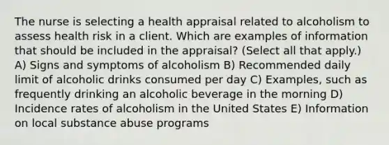 The nurse is selecting a health appraisal related to alcoholism to assess health risk in a client. Which are examples of information that should be included in the appraisal? (Select all that apply.) A) Signs and symptoms of alcoholism B) Recommended daily limit of alcoholic drinks consumed per day C) Examples, such as frequently drinking an alcoholic beverage in the morning D) Incidence rates of alcoholism in the United States E) Information on local substance abuse programs