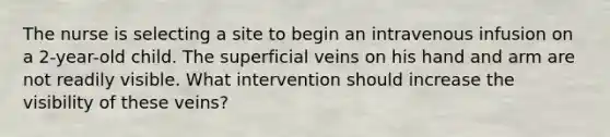 The nurse is selecting a site to begin an intravenous infusion on a 2-year-old child. The superficial veins on his hand and arm are not readily visible. What intervention should increase the visibility of these veins?