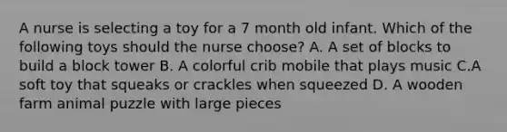 A nurse is selecting a toy for a 7 month old infant. Which of the following toys should the nurse choose? A. A set of blocks to build a block tower B. A colorful crib mobile that plays music C.A soft toy that squeaks or crackles when squeezed D. A wooden farm animal puzzle with large pieces