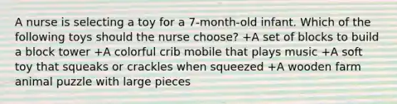 A nurse is selecting a toy for a 7-month-old infant. Which of the following toys should the nurse choose? +A set of blocks to build a block tower +A colorful crib mobile that plays music +A soft toy that squeaks or crackles when squeezed +A wooden farm animal puzzle with large pieces