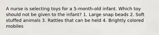 A nurse is selecting toys for a 5-month-old infant. Which toy should not be given to the infant? 1. Large snap beads 2. Soft stuffed animals 3. Rattles that can be held 4. Brightly colored mobiles