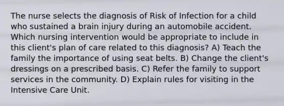 The nurse selects the diagnosis of Risk of Infection for a child who sustained a brain injury during an automobile accident. Which nursing intervention would be appropriate to include in this client's plan of care related to this diagnosis? A) Teach the family the importance of using seat belts. B) Change the client's dressings on a prescribed basis. C) Refer the family to support services in the community. D) Explain rules for visiting in the Intensive Care Unit.