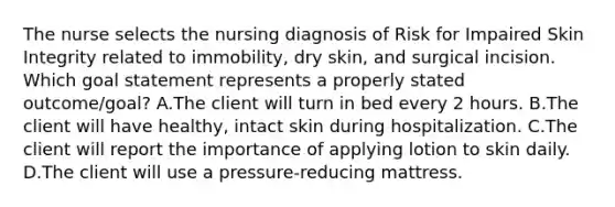 The nurse selects the nursing diagnosis of Risk for Impaired Skin Integrity related to immobility, dry skin, and surgical incision. Which goal statement represents a properly stated outcome/goal? A.The client will turn in bed every 2 hours. B.The client will have healthy, intact skin during hospitalization. C.The client will report the importance of applying lotion to skin daily. D.The client will use a pressure-reducing mattress.