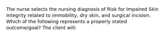 The nurse selects the nursing diagnosis of Risk for Impaired Skin Integrity related to immobility, dry skin, and surgical incision. Which of the following represents a properly stated outcome/goal? The client will: