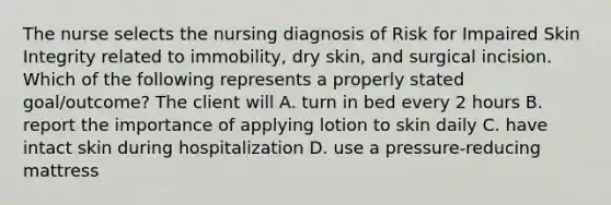 The nurse selects the nursing diagnosis of Risk for Impaired Skin Integrity related to immobility, dry skin, and surgical incision. Which of the following represents a properly stated goal/outcome? The client will A. turn in bed every 2 hours B. report the importance of applying lotion to skin daily C. have intact skin during hospitalization D. use a pressure-reducing mattress