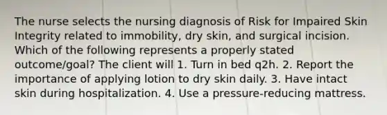 The nurse selects the nursing diagnosis of Risk for Impaired Skin Integrity related to immobility, dry skin, and surgical incision. Which of the following represents a properly stated outcome/goal? The client will 1. Turn in bed q2h. 2. Report the importance of applying lotion to dry skin daily. 3. Have intact skin during hospitalization. 4. Use a pressure-reducing mattress.