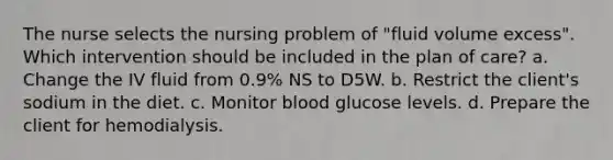 The nurse selects the nursing problem of "fluid volume excess". Which intervention should be included in the plan of care? a. Change the IV fluid from 0.9% NS to D5W. b. Restrict the client's sodium in the diet. c. Monitor blood glucose levels. d. Prepare the client for hemodialysis.