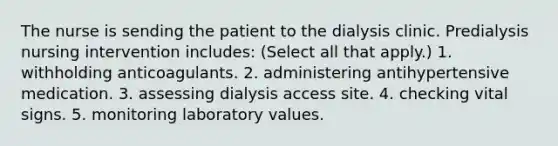 The nurse is sending the patient to the dialysis clinic. Predialysis nursing intervention includes: (Select all that apply.) 1. withholding anticoagulants. 2. administering antihypertensive medication. 3. assessing dialysis access site. 4. checking vital signs. 5. monitoring laboratory values.