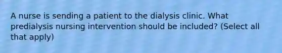 A nurse is sending a patient to the dialysis clinic. What predialysis nursing intervention should be included? (Select all that apply)