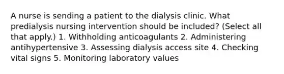 A nurse is sending a patient to the dialysis clinic. What predialysis nursing intervention should be included? (Select all that apply.) 1. Withholding anticoagulants 2. Administering antihypertensive 3. Assessing dialysis access site 4. Checking vital signs 5. Monitoring laboratory values