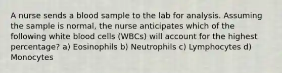 A nurse sends a blood sample to the lab for analysis. Assuming the sample is normal, the nurse anticipates which of the following white blood cells (WBCs) will account for the highest percentage? a) Eosinophils b) Neutrophils c) Lymphocytes d) Monocytes