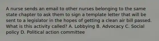 A nurse sends an email to other nurses belonging to the same state chapter to ask them to sign a template letter that will be sent to a legislator in the hopes of getting a clean air bill passed. What is this activity called? A. Lobbying B. Advocacy C. Social policy D. Political action committee