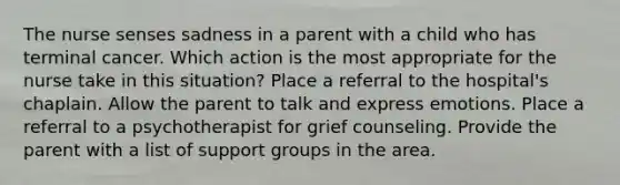 The nurse senses sadness in a parent with a child who has terminal cancer. Which action is the most appropriate for the nurse take in this situation? Place a referral to the hospital's chaplain. Allow the parent to talk and express emotions. Place a referral to a psychotherapist for grief counseling. Provide the parent with a list of support groups in the area.