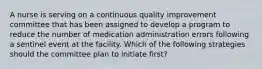 A nurse is serving on a continuous quality improvement committee that has been assigned to develop a program to reduce the number of medication administration errors following a sentinel event at the facility. Which of the following strategies should the committee plan to initiate first?