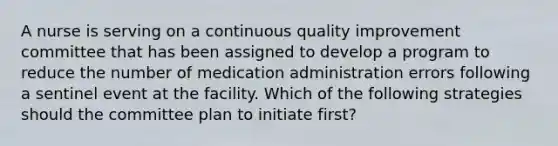 A nurse is serving on a continuous quality improvement committee that has been assigned to develop a program to reduce the number of medication administration errors following a sentinel event at the facility. Which of the following strategies should the committee plan to initiate first?