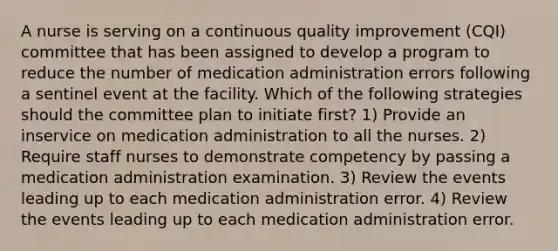 A nurse is serving on a continuous quality improvement (CQI) committee that has been assigned to develop a program to reduce the number of medication administration errors following a sentinel event at the facility. Which of the following strategies should the committee plan to initiate first? 1) Provide an inservice on medication administration to all the nurses. 2) Require staff nurses to demonstrate competency by passing a medication administration examination. 3) Review the events leading up to each medication administration error. 4) Review the events leading up to each medication administration error.