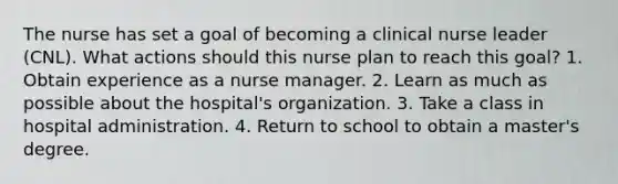 The nurse has set a goal of becoming a clinical nurse leader (CNL). What actions should this nurse plan to reach this goal? 1. Obtain experience as a nurse manager. 2. Learn as much as possible about the hospital's organization. 3. Take a class in hospital administration. 4. Return to school to obtain a master's degree.