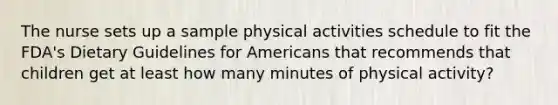 The nurse sets up a sample physical activities schedule to fit the FDA's Dietary Guidelines for Americans that recommends that children get at least how many minutes of physical activity?