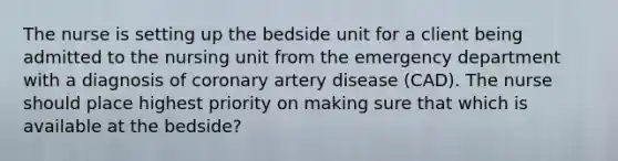 The nurse is setting up the bedside unit for a client being admitted to the nursing unit from the emergency department with a diagnosis of coronary artery disease (CAD). The nurse should place highest priority on making sure that which is available at the bedside?